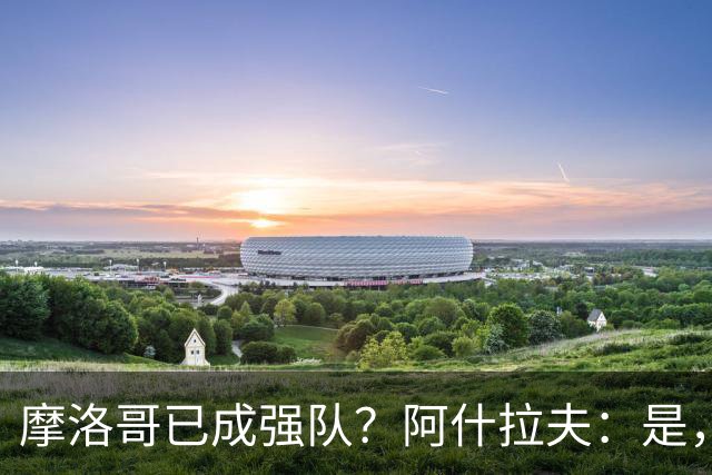 摩洛哥已成强队？阿什拉夫：是，很多人以为2022年我们只是运气好