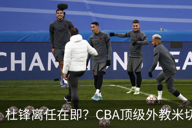 杜锋离任在即？CBA顶级外教米切尔或将加盟广东队，年薪预计破千万
